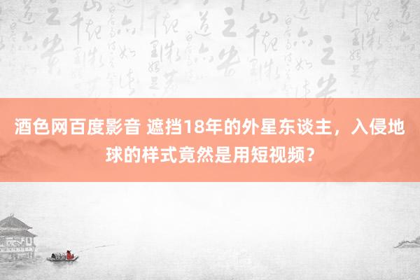 酒色网百度影音 遮挡18年的外星东谈主，入侵地球的样式竟然是用短视频？