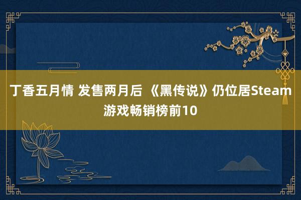 丁香五月情 发售两月后 《黑传说》仍位居Steam游戏畅销榜前10