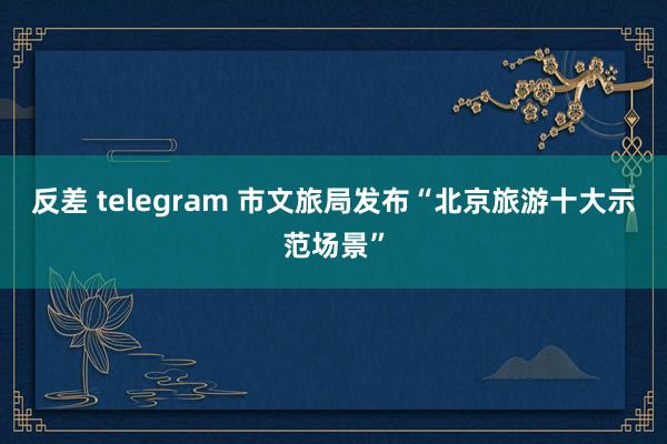 反差 telegram 市文旅局发布“北京旅游十大示范场景”