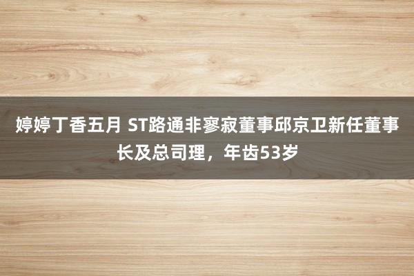 婷婷丁香五月 ST路通非寥寂董事邱京卫新任董事长及总司理，年齿53岁