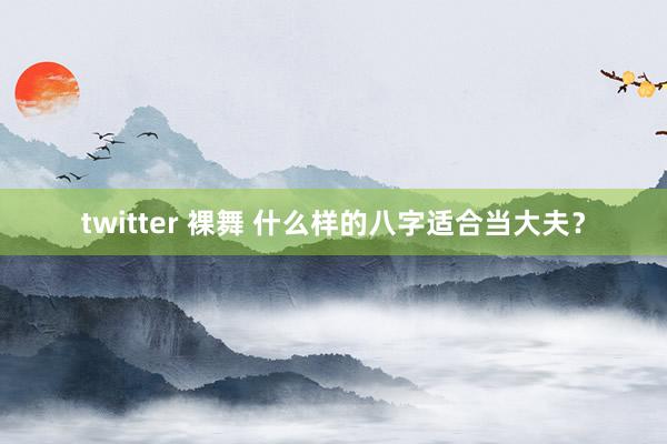 twitter 裸舞 什么样的八字适合当大夫？