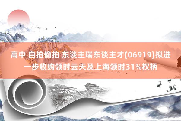 高中 自拍偷拍 东谈主瑞东谈主才(06919)拟进一步收购领时云天及上海领时31%权柄