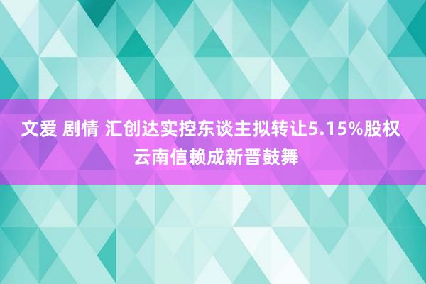 文爱 剧情 汇创达实控东谈主拟转让5.15%股权  云南信赖成新晋鼓舞