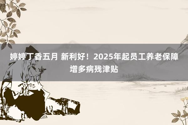 婷婷丁香五月 新利好！2025年起员工养老保障增多病残津贴