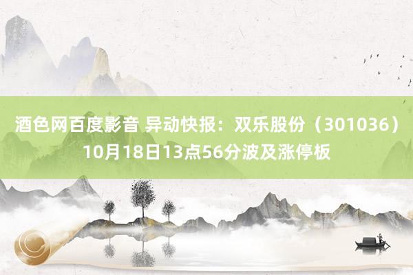 酒色网百度影音 异动快报：双乐股份（301036）10月18日13点56分波及涨停板