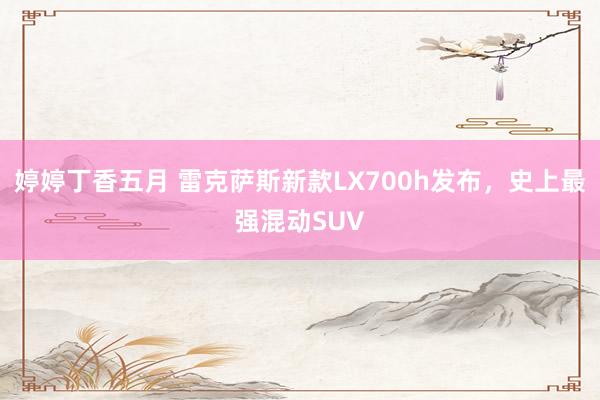 婷婷丁香五月 雷克萨斯新款LX700h发布，史上最强混动SUV