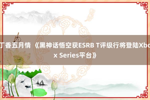 丁香五月情 《黑神话悟空获ESRB T评级行将登陆Xbox Series平台》