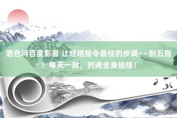 酒色网百度影音 让经络指令最佳的步调——刮五指！每天一刮，刮通全身经络！