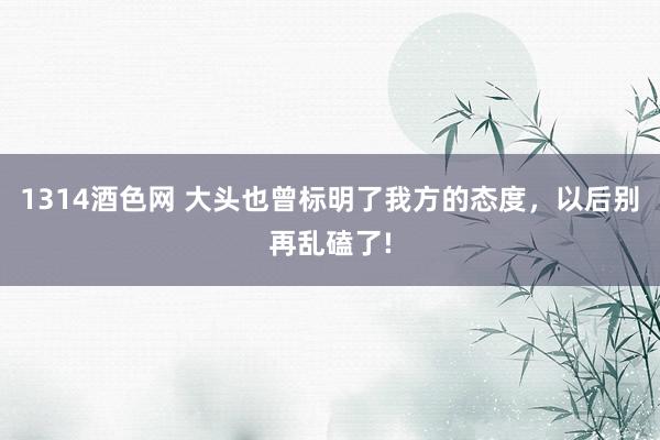 1314酒色网 大头也曾标明了我方的态度，以后别再乱磕了!