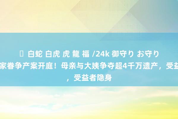 ✨白蛇 白虎 虎 龍 福 /24k 御守り お守り 官恩娜家眷争产案开庭！母亲与大姨争夺超4千万遗产，受益者隐身