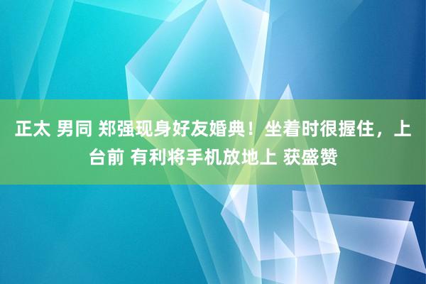 正太 男同 郑强现身好友婚典！坐着时很握住，上台前 有利将手机放地上 获盛赞