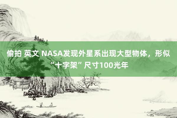 偷拍 英文 NASA发现外星系出现大型物体，形似“十字架”尺寸100光年