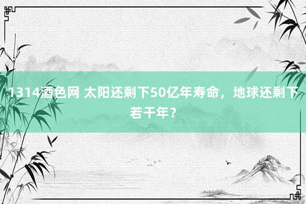 1314酒色网 太阳还剩下50亿年寿命，地球还剩下若干年？