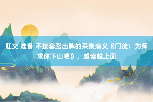 肛交 准备 不按套路出牌的采集演义《门徒！为师求你下山吧》，越读越上面