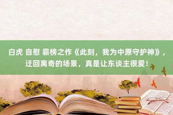 白虎 自慰 霸榜之作《此刻，我为中原守护神》，迂回离奇的场景，真是让东谈主很爱！