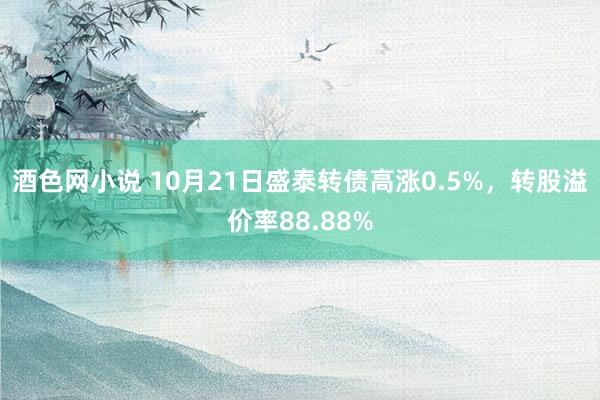 酒色网小说 10月21日盛泰转债高涨0.5%，转股溢价率88.88%