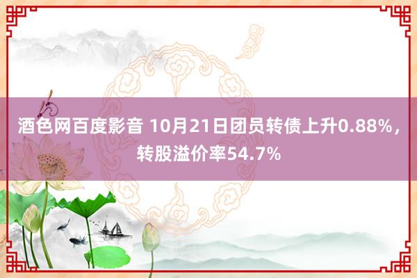 酒色网百度影音 10月21日团员转债上升0.88%，转股溢价率54.7%