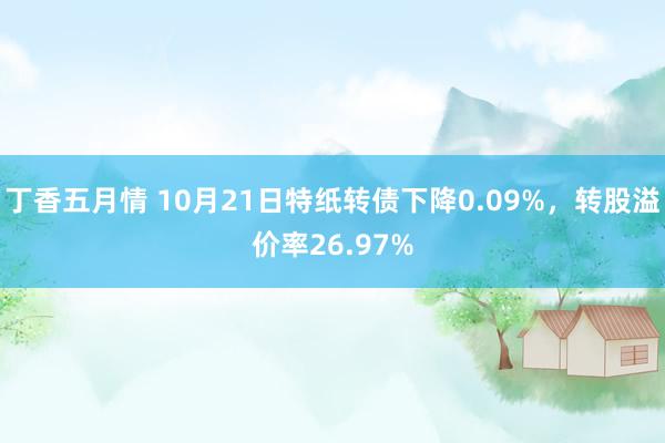 丁香五月情 10月21日特纸转债下降0.09%，转股溢价率26.97%