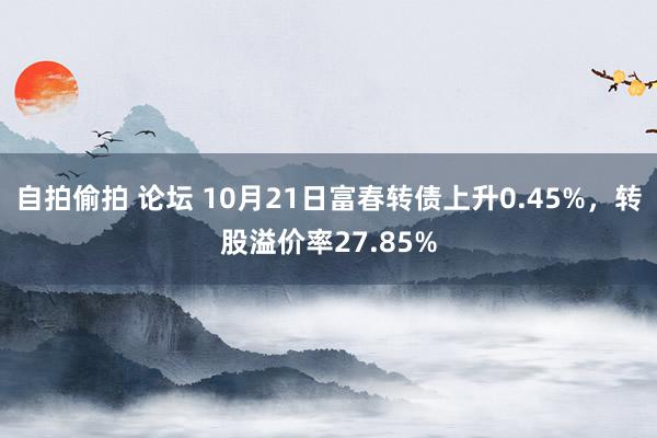 自拍偷拍 论坛 10月21日富春转债上升0.45%，转股溢价率27.85%