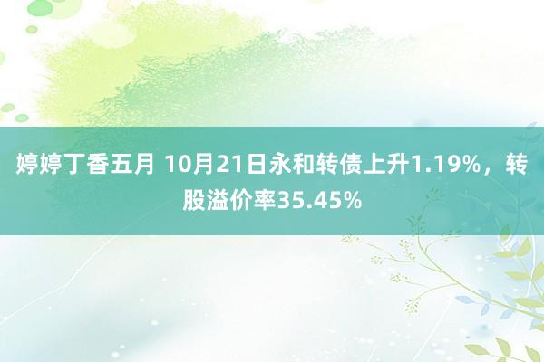 婷婷丁香五月 10月21日永和转债上升1.19%，转股溢价率35.45%