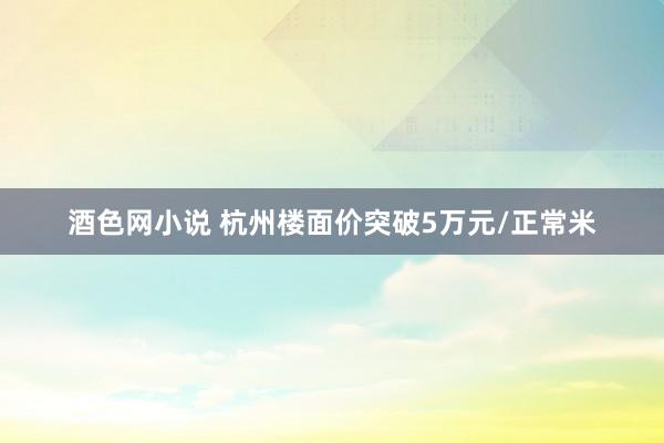 酒色网小说 杭州楼面价突破5万元/正常米