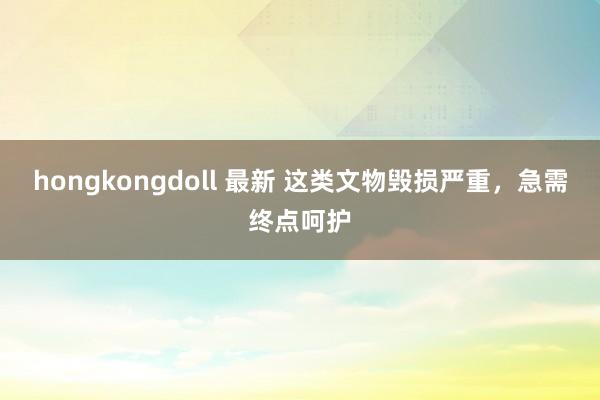 hongkongdoll 最新 这类文物毁损严重，急需终点呵护