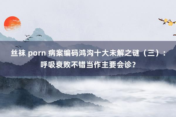 丝袜 porn 病案编码鸿沟十大未解之谜（三）：呼吸衰败不错当作主要会诊？