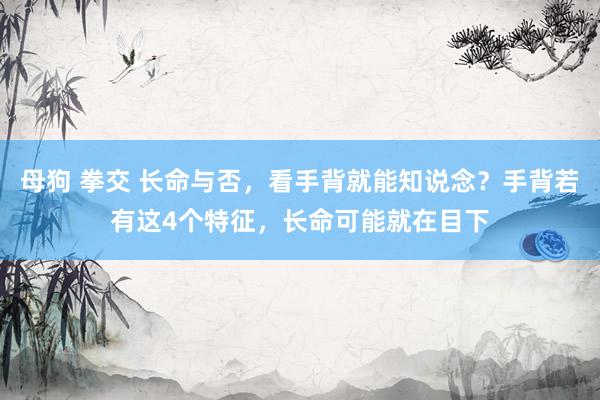 母狗 拳交 长命与否，看手背就能知说念？手背若有这4个特征，长命可能就在目下