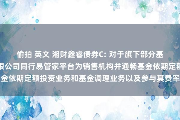 偷拍 英文 湘财鑫睿债券C: 对于旗下部分基金加多宁波银行股份有限公司同行易管家平台为销售机构并通畅基金依期定额投资业务和基金调理业务以及参与其费率优惠算作的公告