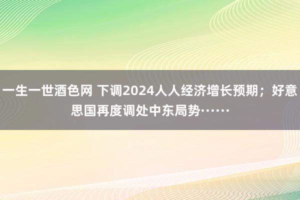 一生一世酒色网 下调2024人人经济增长预期；好意思国再度调处中东局势······