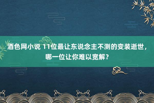 酒色网小说 11位最让东说念主不测的变装逝世，哪一位让你难以宽解？