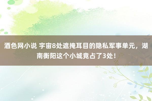 酒色网小说 宇宙8处遮掩耳目的隐私军事单元，湖南衡阳这个小城竟占了3处！