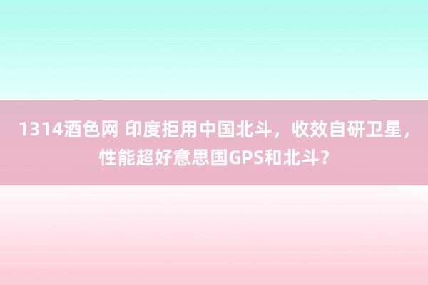 1314酒色网 印度拒用中国北斗，收效自研卫星，性能超好意思国GPS和北斗？