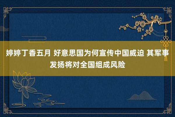 婷婷丁香五月 好意思国为何宣传中国威迫 其军事发扬将对全国组成风险