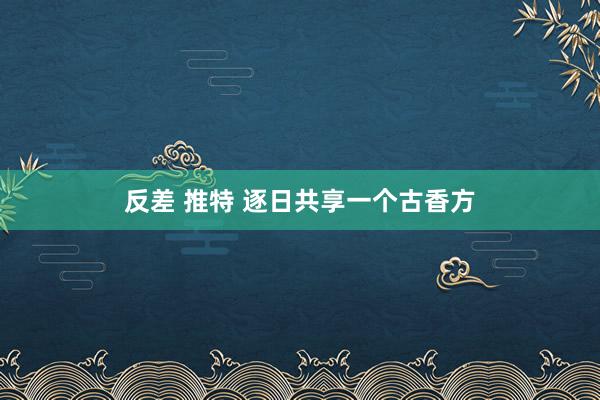 反差 推特 逐日共享一个古香方