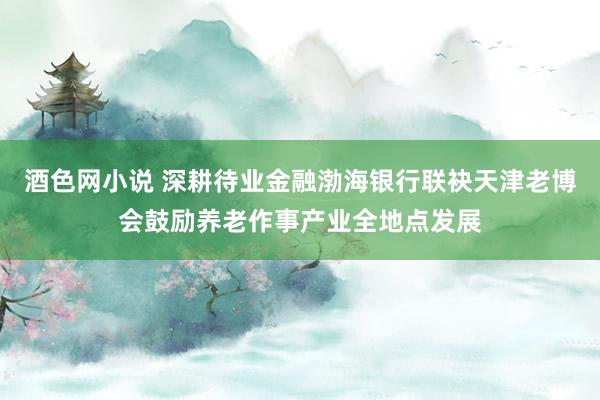 酒色网小说 深耕待业金融渤海银行联袂天津老博会鼓励养老作事产业全地点发展