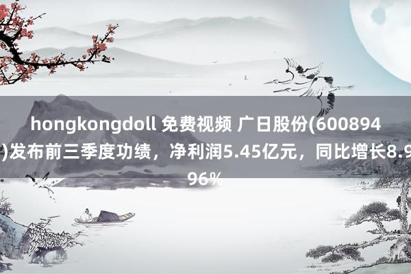 hongkongdoll 免费视频 广日股份(600894.SH)发布前三季度功绩，净利润5.45亿元，同比增长8.96%