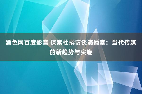 酒色网百度影音 探索杜撰访谈演播室：当代传媒的新趋势与实施