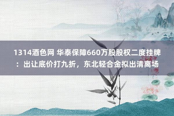 1314酒色网 华泰保障660万股股权二度挂牌：出让底价打九折，东北轻合金拟出清离场