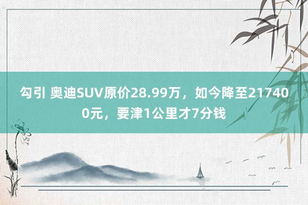 勾引 奥迪SUV原价28.99万，如今降至217400元，要津1公里才7分钱