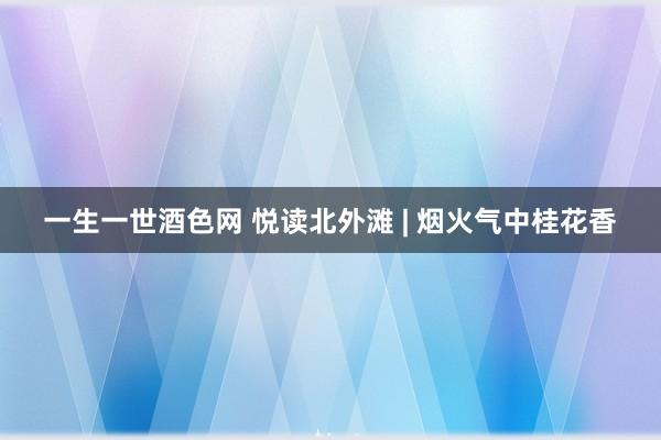 一生一世酒色网 悦读北外滩 | 烟火气中桂花香