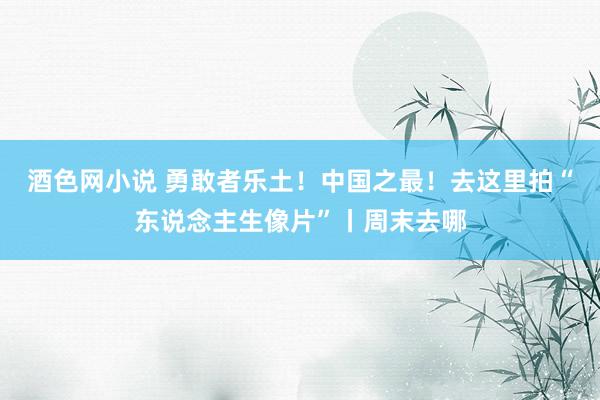 酒色网小说 勇敢者乐土！中国之最！去这里拍“东说念主生像片”丨周末去哪