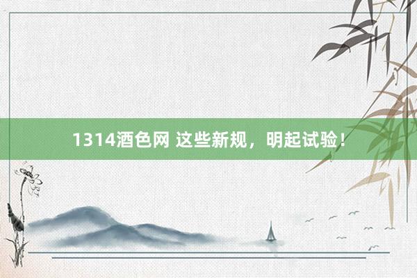 1314酒色网 这些新规，明起试验！