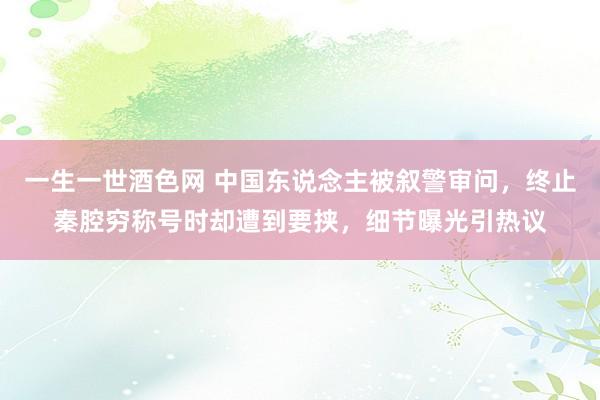 一生一世酒色网 中国东说念主被叙警审问，终止秦腔穷称号时却遭到要挟，细节曝光引热议