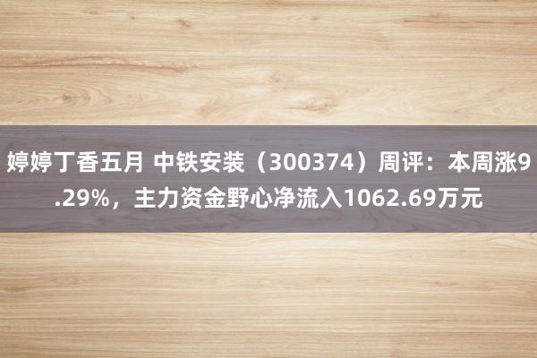 婷婷丁香五月 中铁安装（300374）周评：本周涨9.29%，主力资金野心净流入1062.69万元