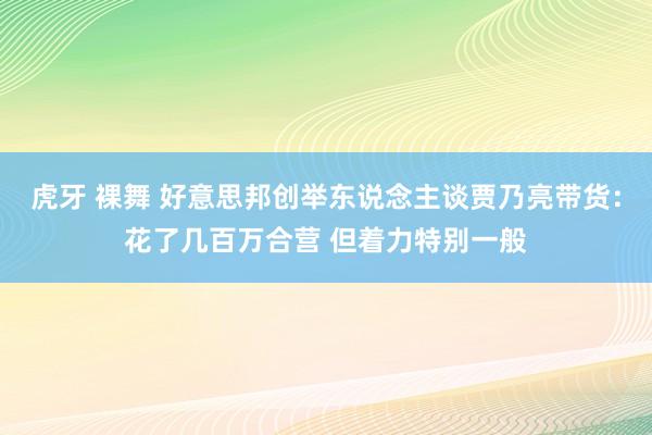 虎牙 裸舞 好意思邦创举东说念主谈贾乃亮带货：花了几百万合营 但着力特别一般