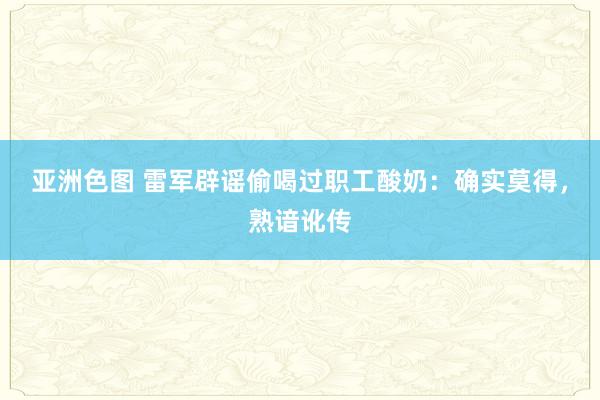 亚洲色图 雷军辟谣偷喝过职工酸奶：确实莫得，熟谙讹传