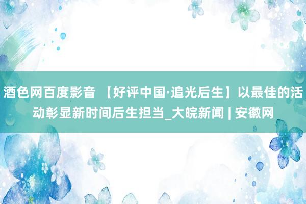 酒色网百度影音 【好评中国·追光后生】以最佳的活动彰显新时间后生担当_大皖新闻 | 安徽网