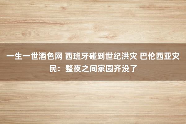 一生一世酒色网 西班牙碰到世纪洪灾 巴伦西亚灾民：整夜之间家园齐没了