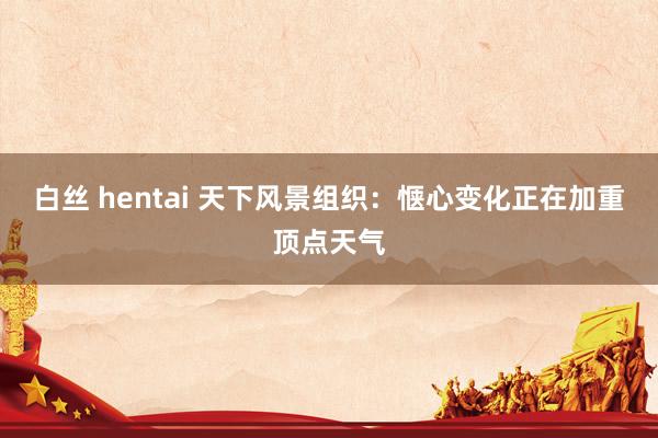 白丝 hentai 天下风景组织：惬心变化正在加重顶点天气